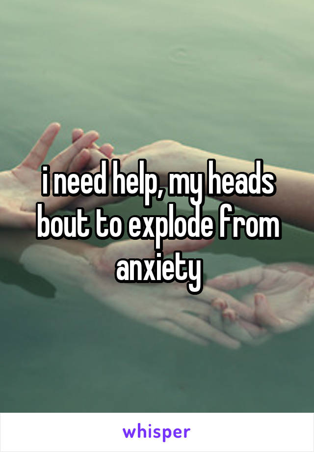 i need help, my heads bout to explode from anxiety