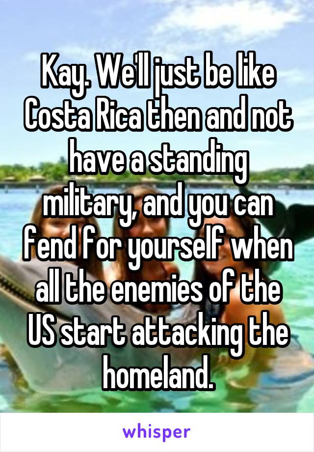 Kay. We'll just be like Costa Rica then and not have a standing military, and you can fend for yourself when all the enemies of the US start attacking the homeland.