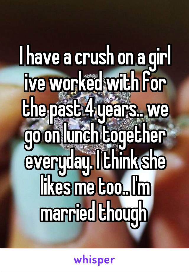 I have a crush on a girl ive worked with for the past 4 years.. we go on lunch together everyday. I think she likes me too.. I'm married though 