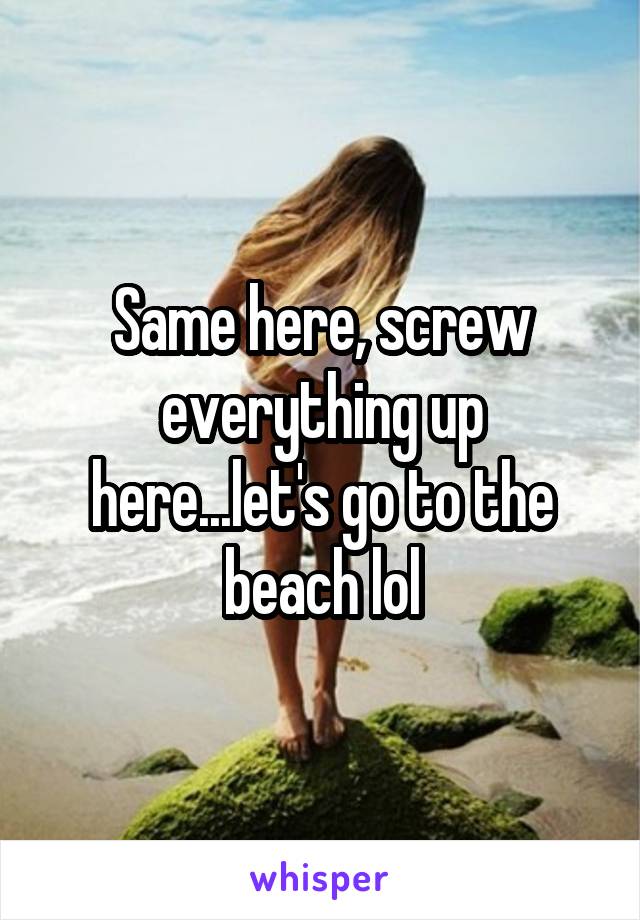 Same here, screw everything up here...let's go to the beach lol