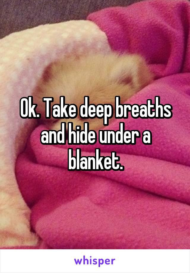 Ok. Take deep breaths and hide under a blanket.