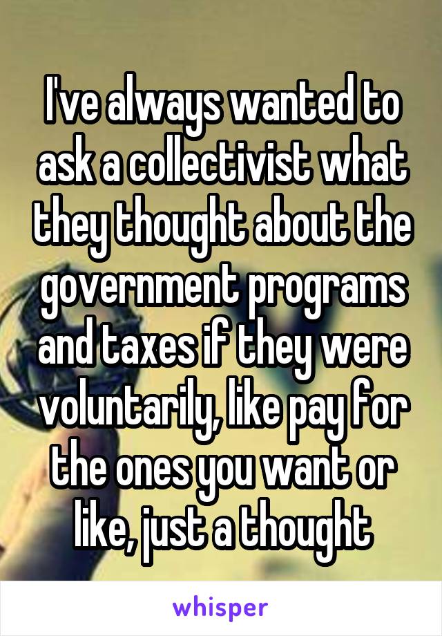 I've always wanted to ask a collectivist what they thought about the government programs and taxes if they were voluntarily, like pay for the ones you want or like, just a thought
