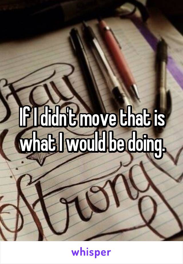 If I didn't move that is what I would be doing.