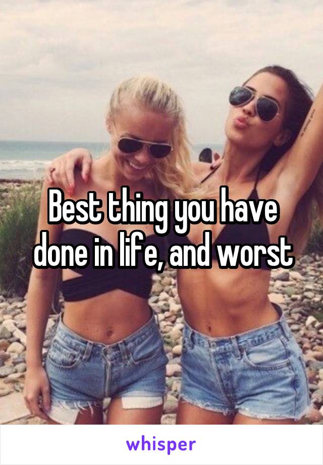 Best thing you have done in life, and worst