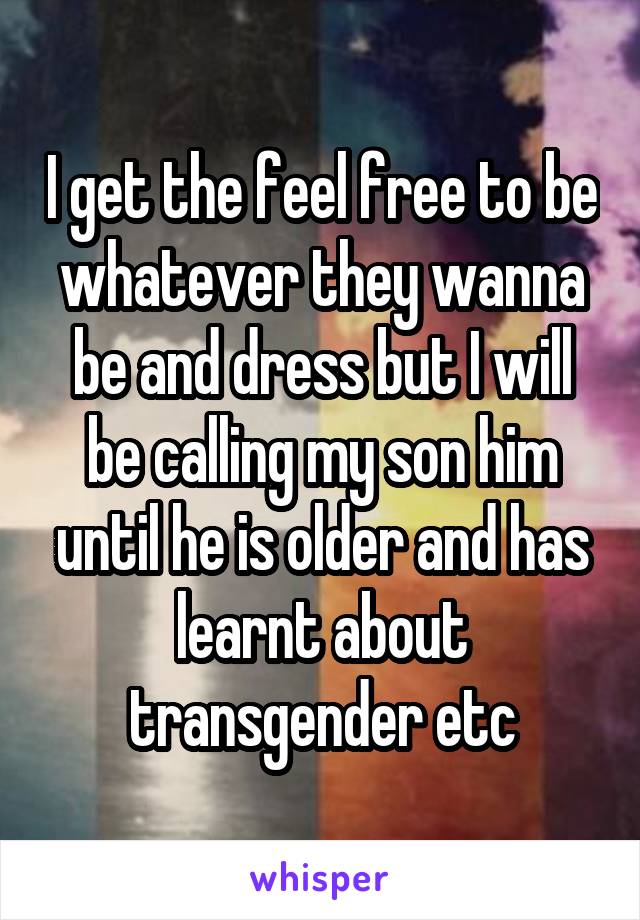 I get the feel free to be whatever they wanna be and dress but I will be calling my son him until he is older and has learnt about transgender etc