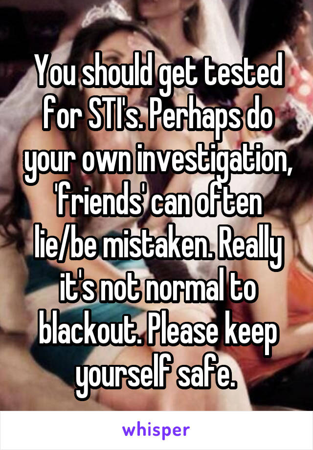 You should get tested for STI's. Perhaps do your own investigation, 'friends' can often lie/be mistaken. Really it's not normal to blackout. Please keep yourself safe. 