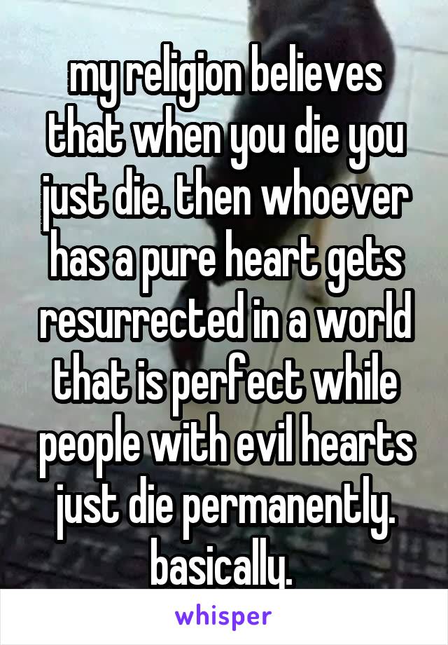 my religion believes that when you die you just die. then whoever has a pure heart gets resurrected in a world that is perfect while people with evil hearts just die permanently. basically. 