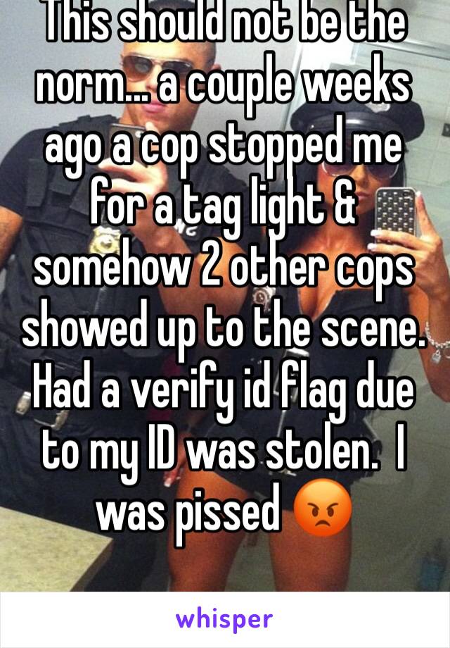 This should not be the norm... a couple weeks ago a cop stopped me for a tag light & somehow 2 other cops showed up to the scene. Had a verify id flag due to my ID was stolen.  I was pissed 😡 