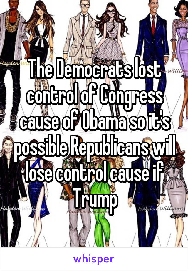 The Democrats lost control of Congress cause of Obama so it's possible Republicans will lose control cause if Trump