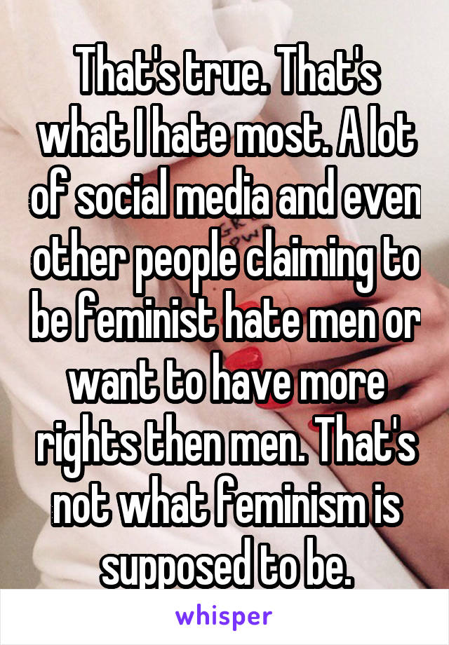That's true. That's what I hate most. A lot of social media and even other people claiming to be feminist hate men or want to have more rights then men. That's not what feminism is supposed to be.