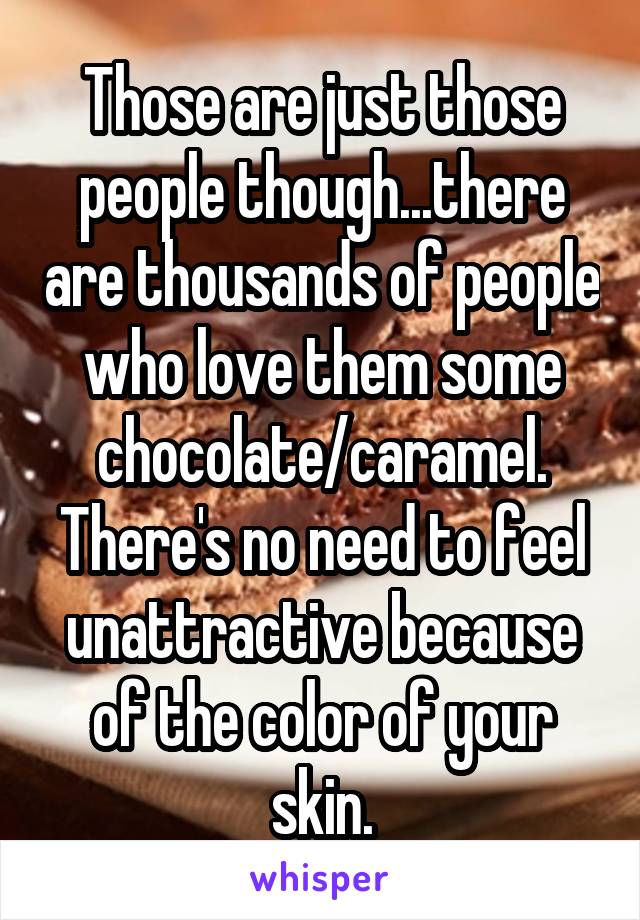 Those are just those people though...there are thousands of people who love them some chocolate/caramel. There's no need to feel unattractive because of the color of your skin.