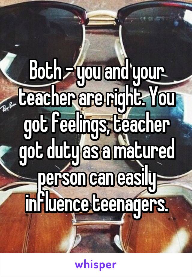 Both - you and your teacher are right. You got feelings, teacher got duty as a matured person can easily influence teenagers.