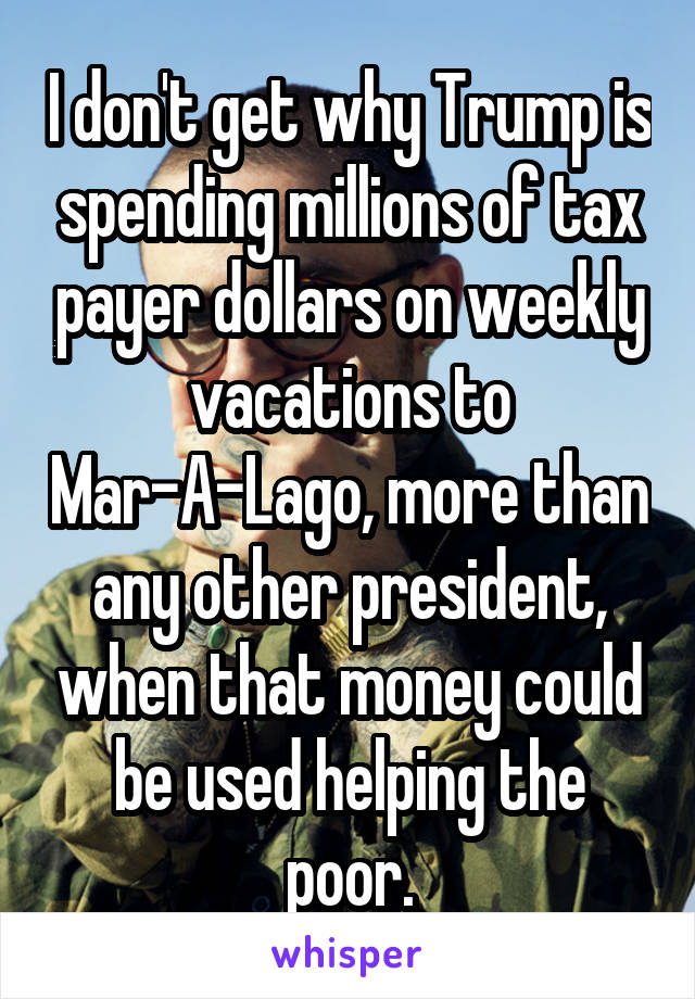 I don't get why Trump is spending millions of tax payer dollars on weekly vacations to Mar-A-Lago, more than any other president, when that money could be used helping the poor.
