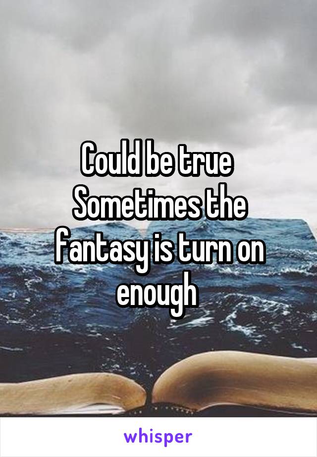 Could be true 
Sometimes the fantasy is turn on enough 
