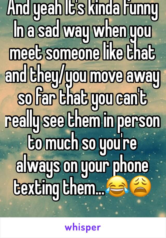 And yeah It's kinda funny In a sad way when you meet someone like that and they/you move away so far that you can't really see them in person to much so you're always on your phone texting them...😂😩