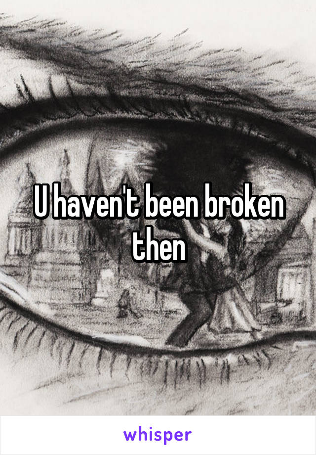 U haven't been broken then
