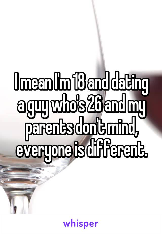 I mean I'm 18 and dating a guy who's 26 and my parents don't mind, everyone is different.