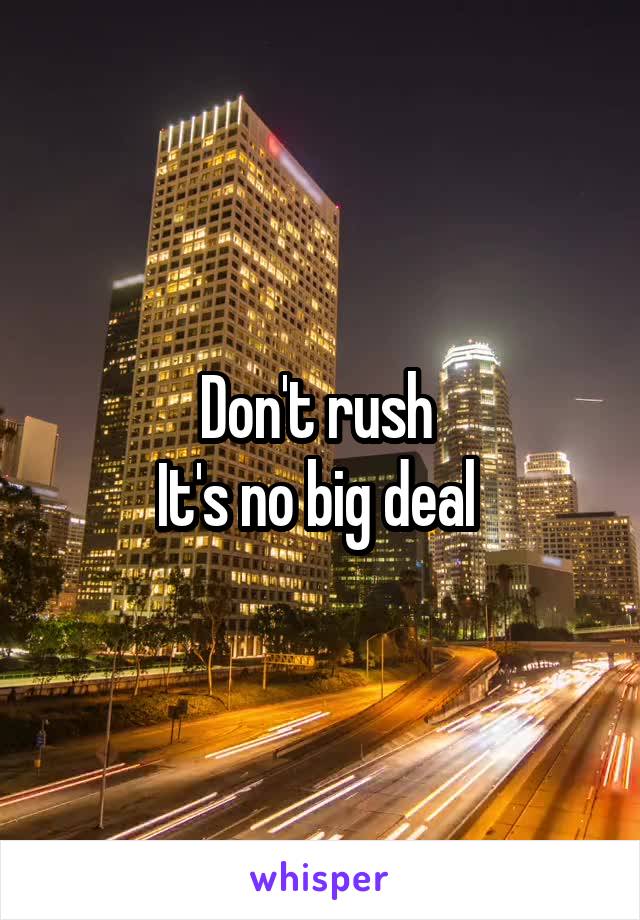 Don't rush 
It's no big deal 