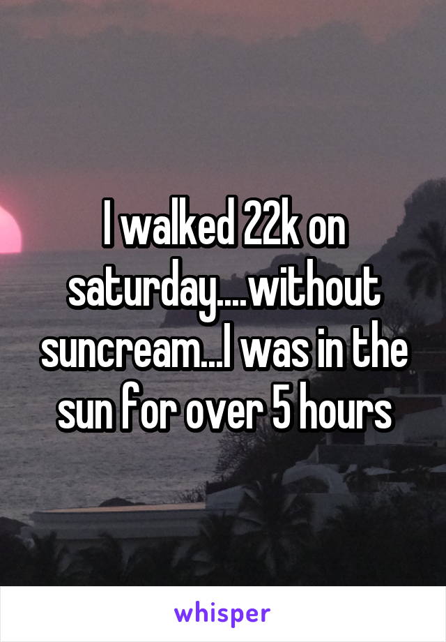 I walked 22k on saturday....without suncream...I was in the sun for over 5 hours