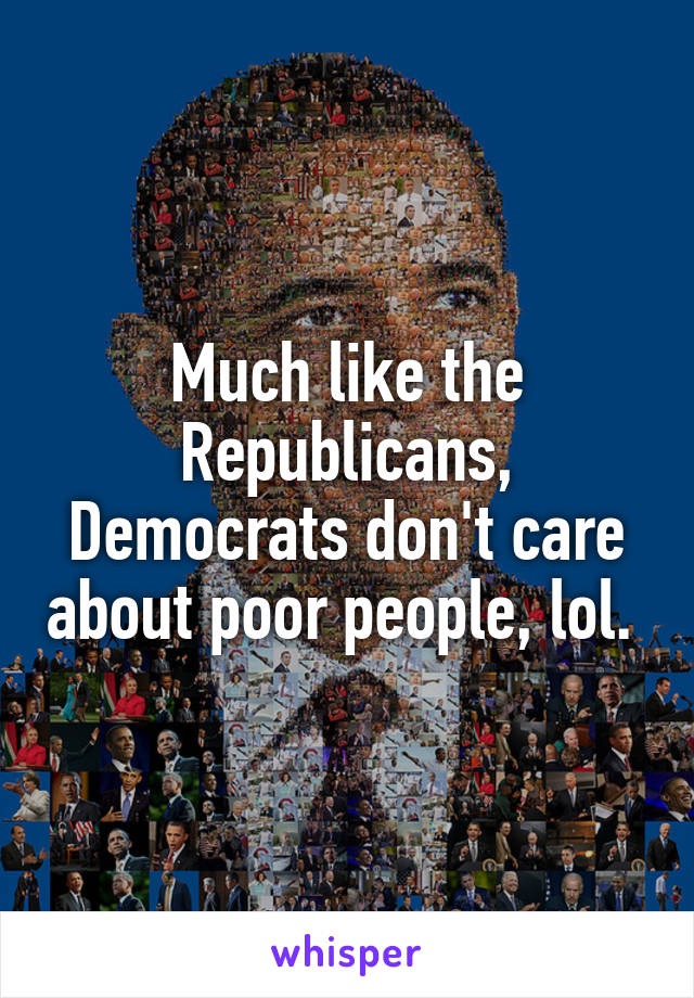 Much like the Republicans, Democrats don't care about poor people, lol. 