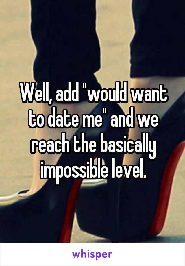 Well, add "would want to date me" and we reach the basically impossible level.