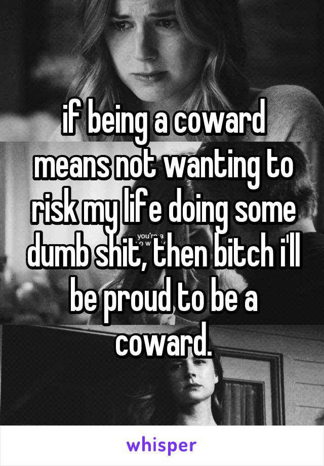 if being a coward means not wanting to risk my life doing some dumb shit, then bitch i'll be proud to be a coward.