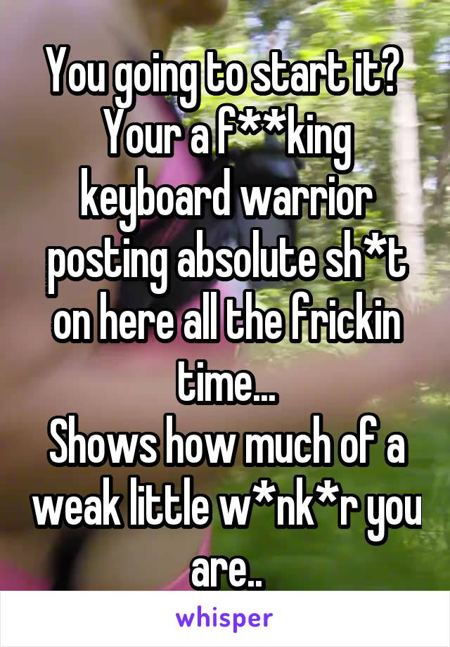 You going to start it? 
Your a f**king keyboard warrior posting absolute sh*t on here all the frickin time...
Shows how much of a weak little w*nk*r you are..