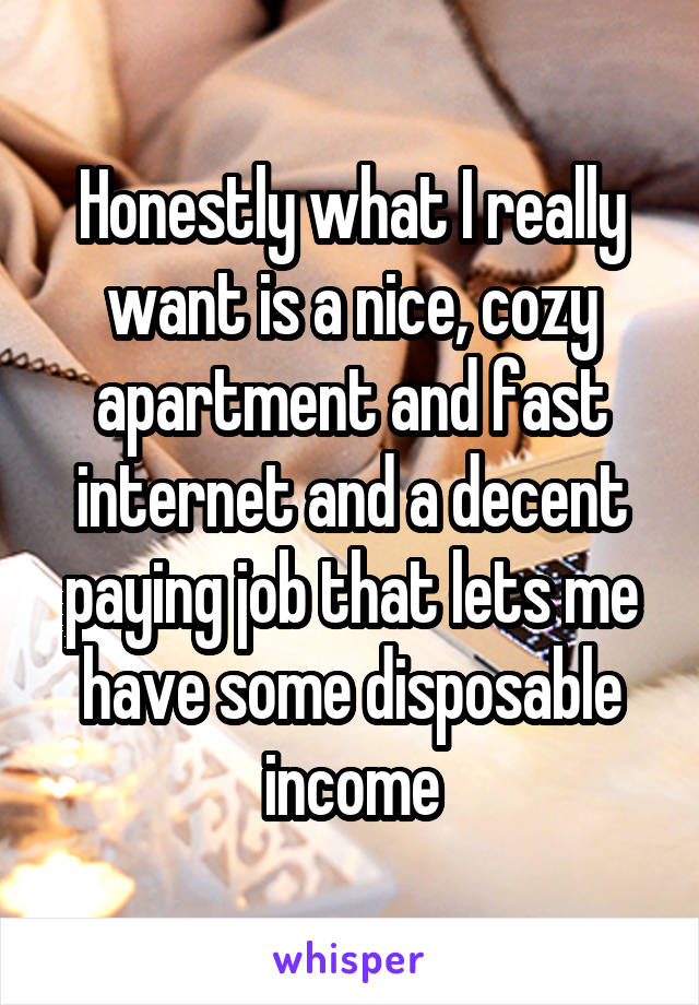 Honestly what I really want is a nice, cozy apartment and fast internet and a decent paying job that lets me have some disposable income