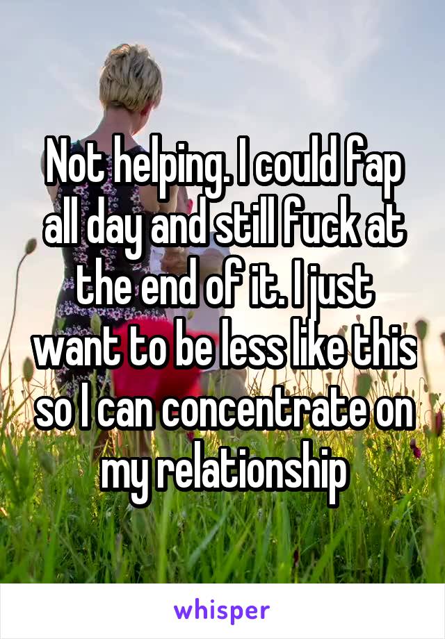 Not helping. I could fap all day and still fuck at the end of it. I just want to be less like this so I can concentrate on my relationship