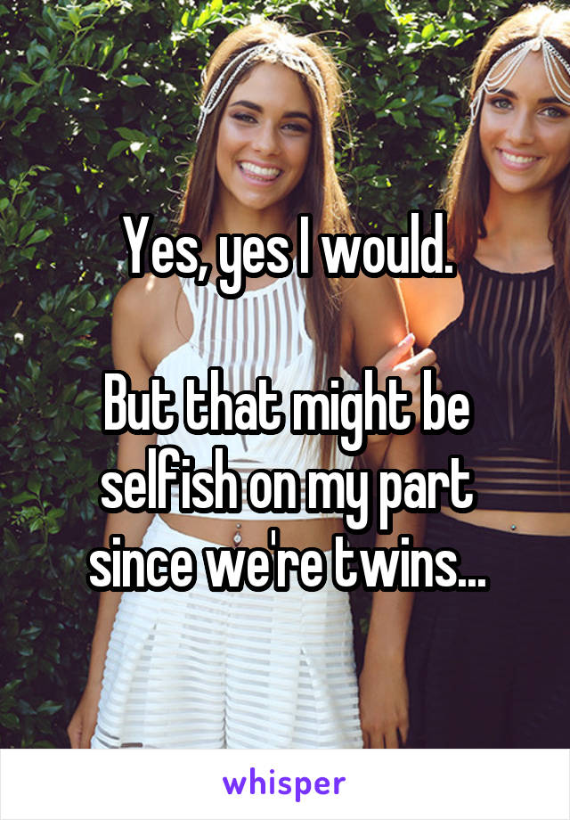Yes, yes I would.

But that might be
selfish on my part
since we're twins...