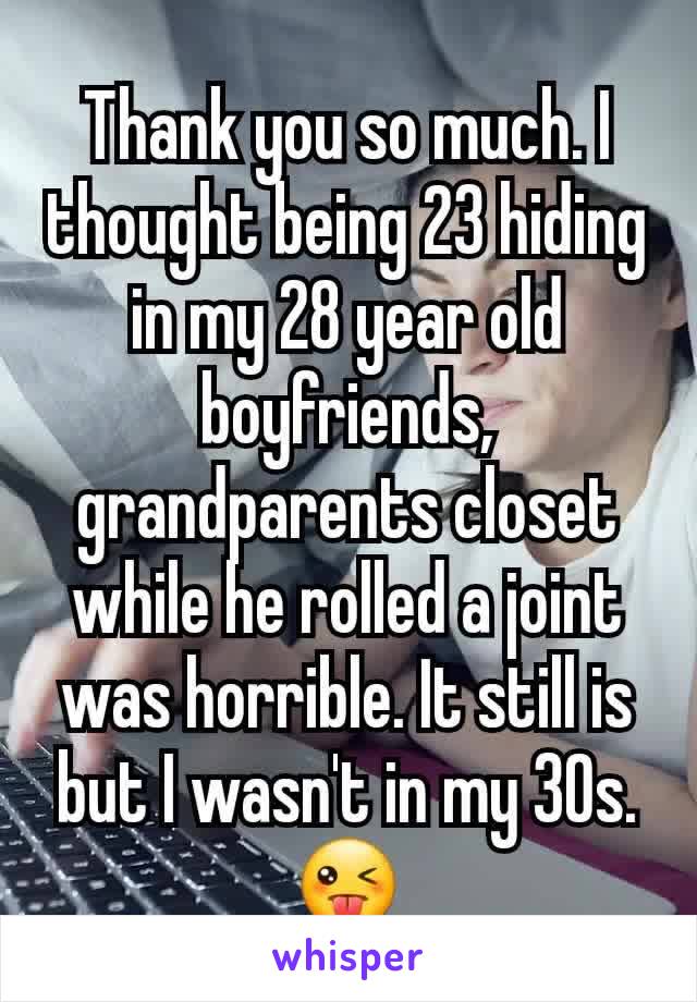 Thank you so much. I thought being 23 hiding in my 28 year old boyfriends, grandparents closet while he rolled a joint was horrible. It still is but I wasn't in my 30s. 😜