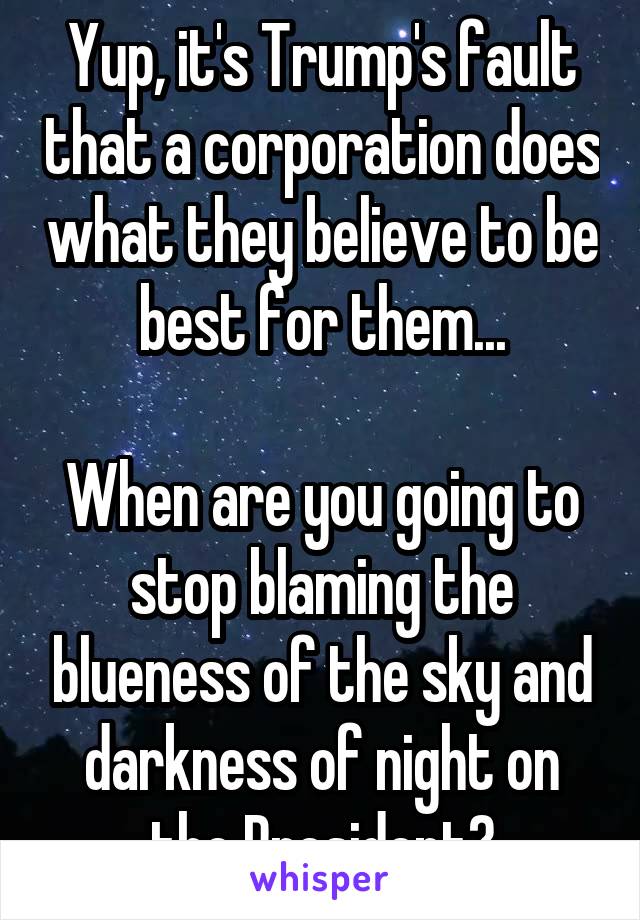 Yup, it's Trump's fault that a corporation does what they believe to be best for them...

When are you going to stop blaming the blueness of the sky and darkness of night on the President?