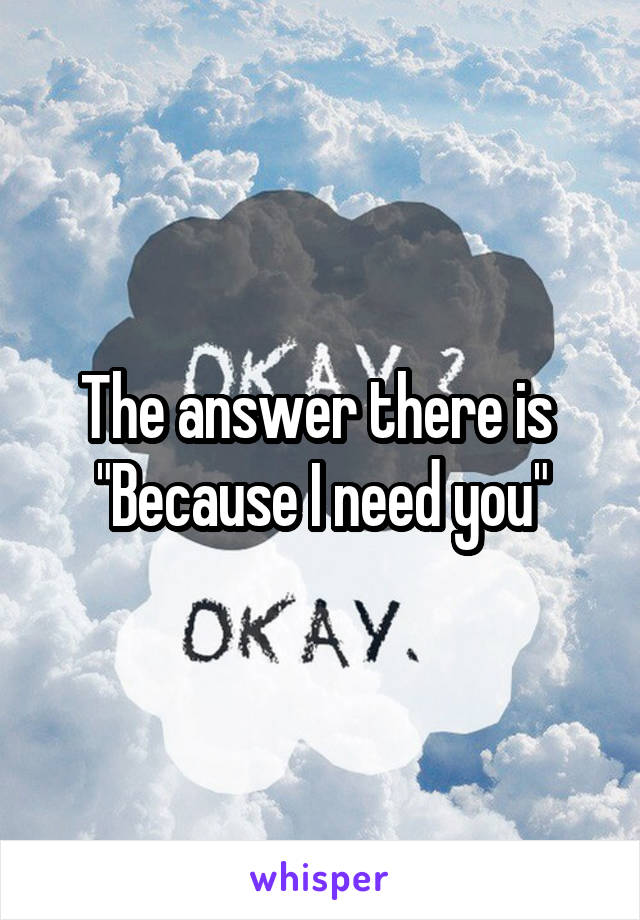 The answer there is 
"Because I need you"