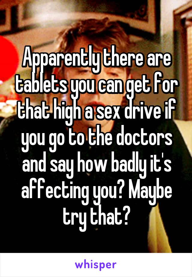 Apparently there are tablets you can get for that high a sex drive if you go to the doctors and say how badly it's affecting you? Maybe try that?
