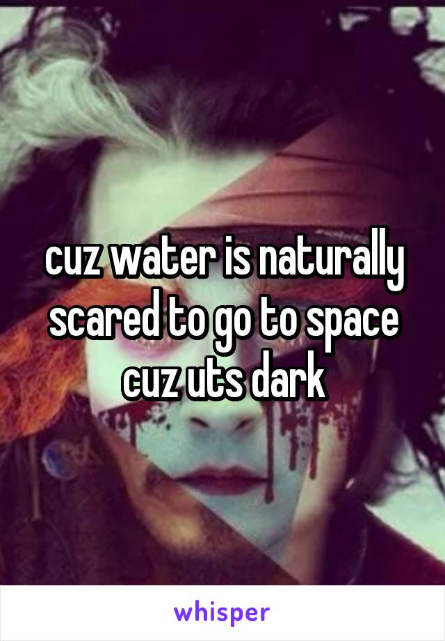 cuz water is naturally scared to go to space cuz uts dark