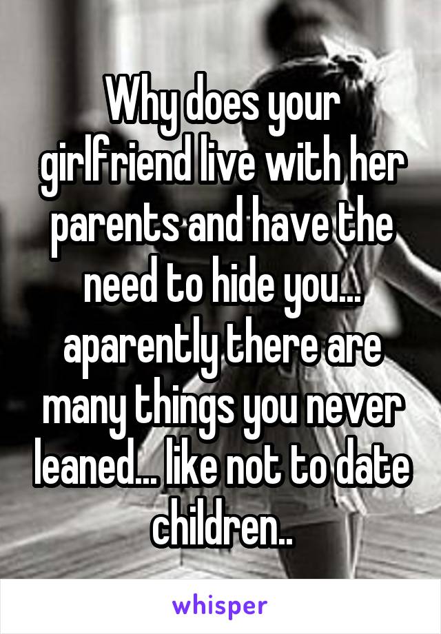 Why does your girlfriend live with her parents and have the need to hide you... aparently there are many things you never leaned... like not to date children..