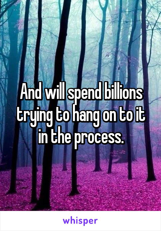 And will spend billions trying to hang on to it in the process.