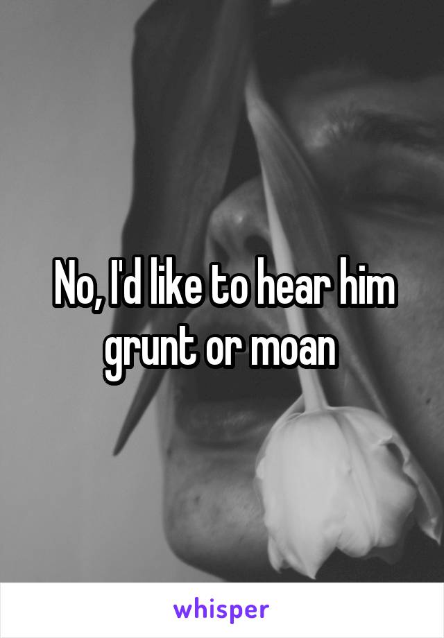 No, I'd like to hear him grunt or moan 