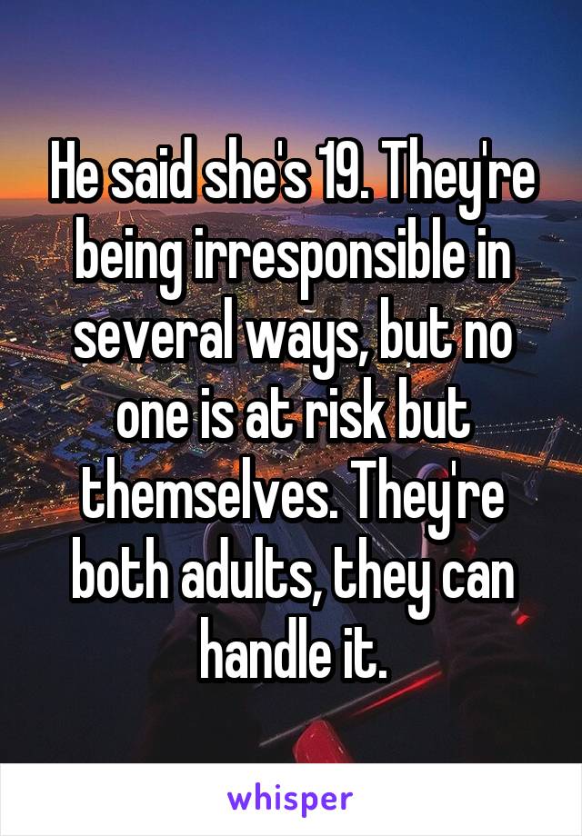 He said she's 19. They're being irresponsible in several ways, but no one is at risk but themselves. They're both adults, they can handle it.