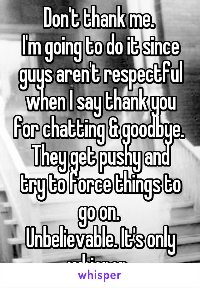 Don't thank me. 
I'm going to do it since guys aren't respectful when I say thank you for chatting & goodbye. 
They get pushy and try to force things to go on. 
Unbelievable. It's only whisper. 