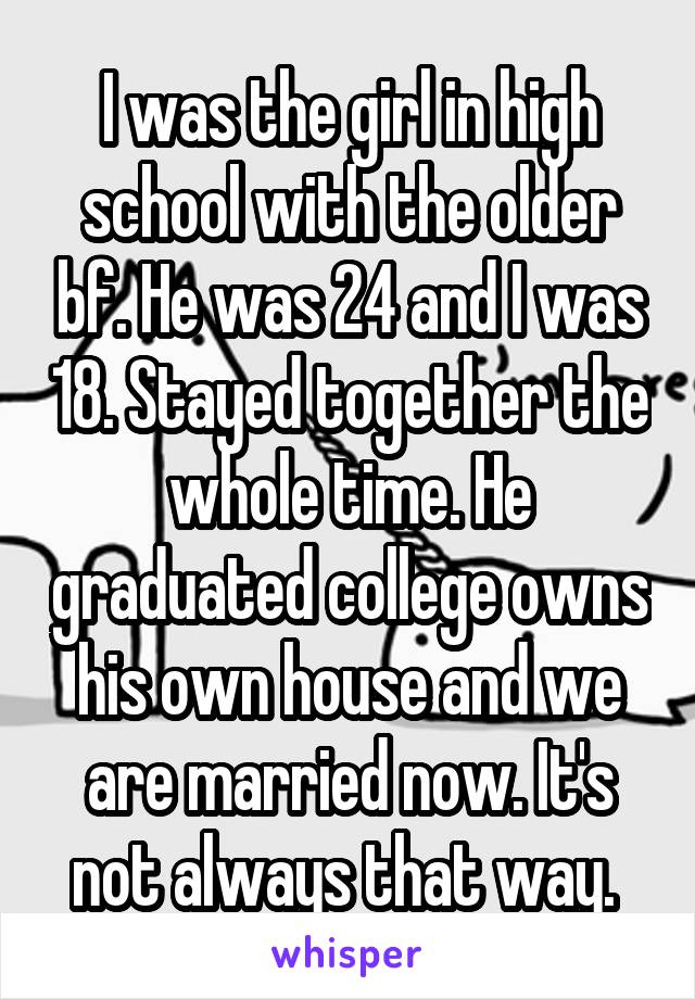 I was the girl in high school with the older bf. He was 24 and I was 18. Stayed together the whole time. He graduated college owns his own house and we are married now. It's not always that way. 