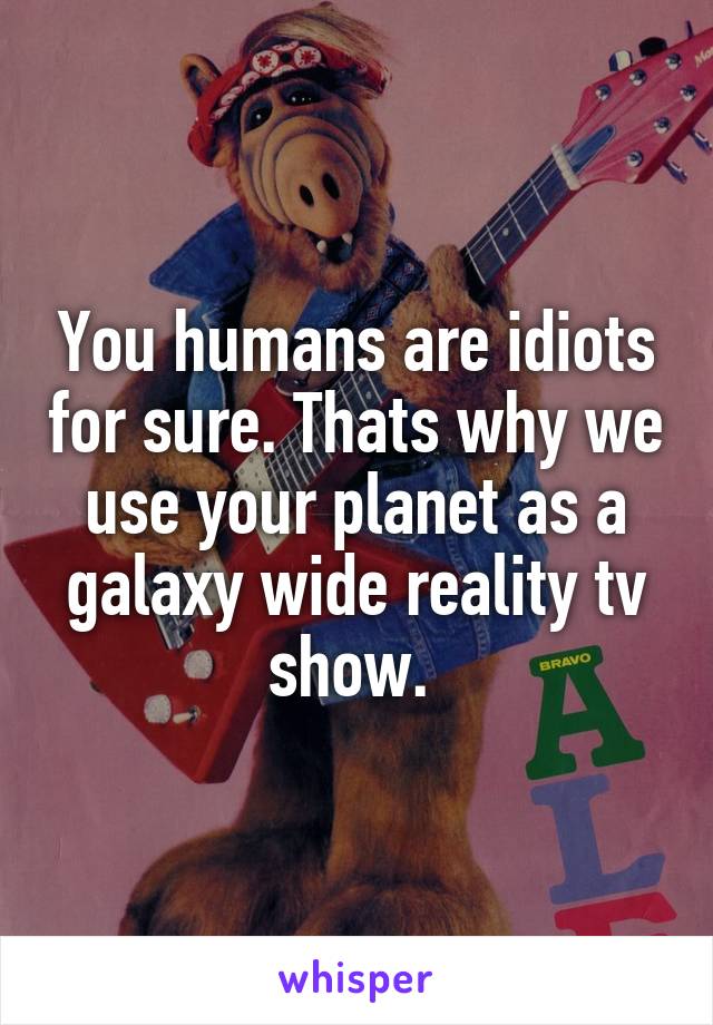 You humans are idiots for sure. Thats why we use your planet as a galaxy wide reality tv show. 