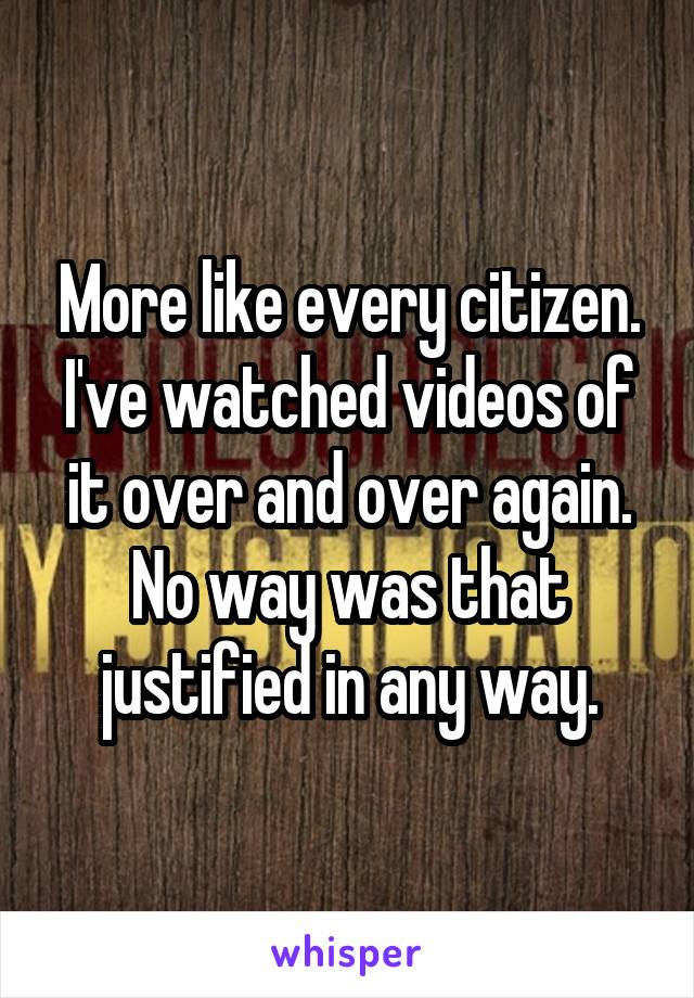 More like every citizen. I've watched videos of it over and over again. No way was that justified in any way.