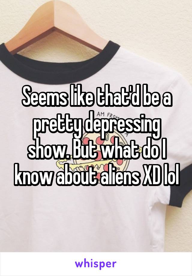 Seems like that'd be a pretty depressing show. But what do I know about aliens XD lol