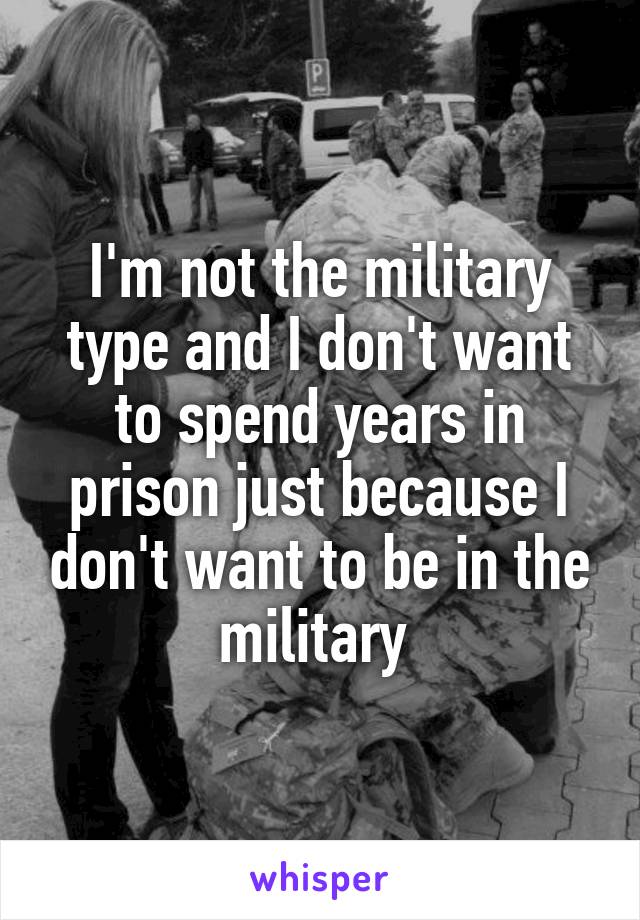 I'm not the military type and I don't want to spend years in prison just because I don't want to be in the military 
