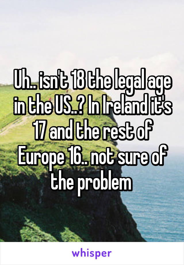 Uh.. isn't 18 the legal age in the US..? In Ireland it's 17 and the rest of Europe 16.. not sure of the problem 