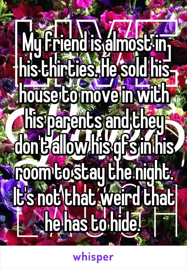 My friend is almost in his thirties. He sold his house to move in with his parents and they don't allow his gfs in his room to stay the night. It's not that weird that he has to hide. 