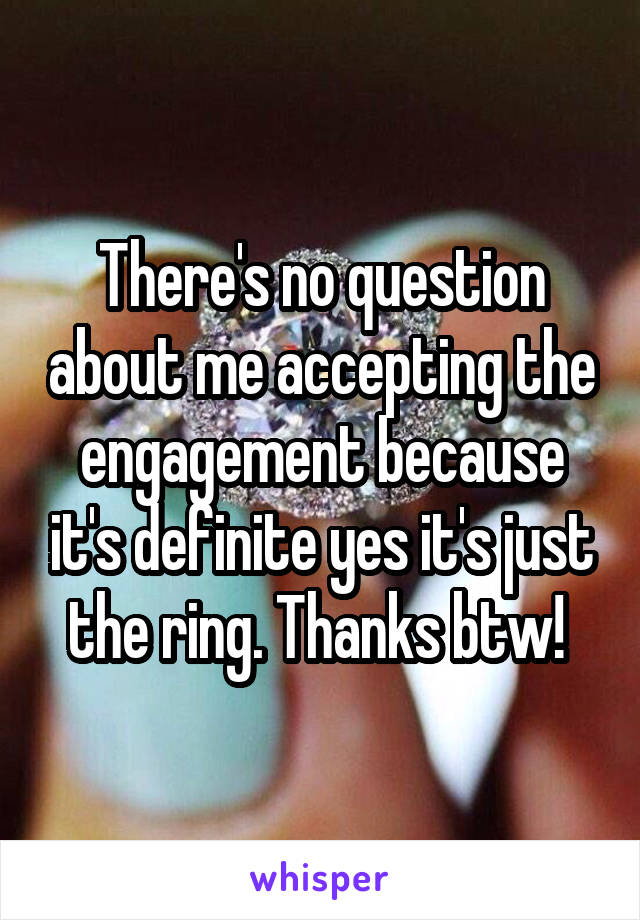 There's no question about me accepting the engagement because it's definite yes it's just the ring. Thanks btw! 