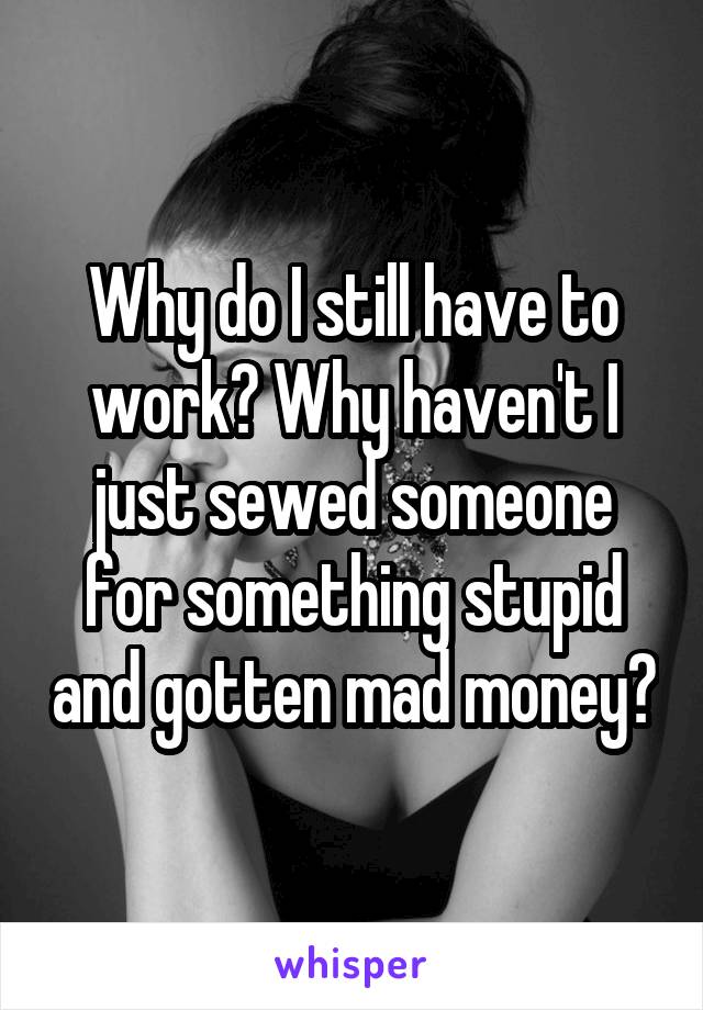 Why do I still have to work? Why haven't I just sewed someone for something stupid and gotten mad money?