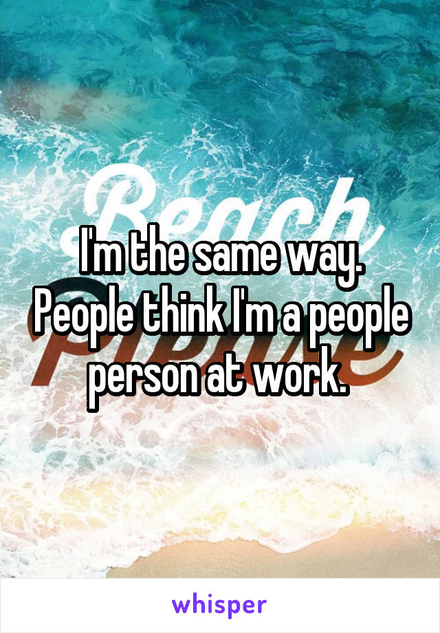 I'm the same way. People think I'm a people person at work. 